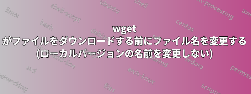 wget がファイルをダウンロードする前にファイル名を変更する (ローカルバージョンの名前を変更しない)