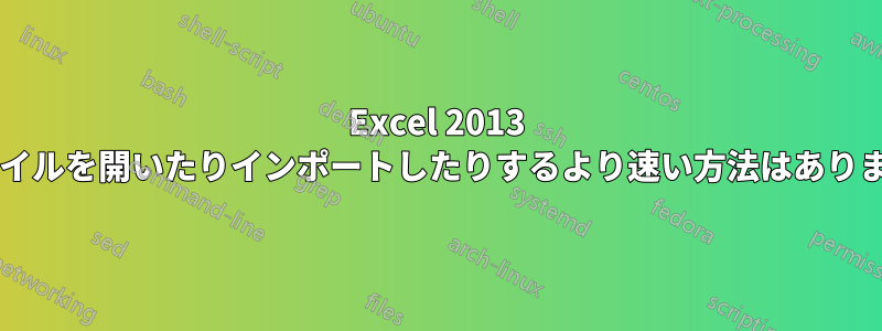 Excel 2013 でファイルを開いたりインポートしたりするより速い方法はありますか?