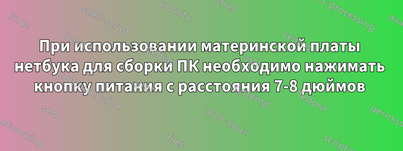 При использовании материнской платы нетбука для сборки ПК необходимо нажимать кнопку питания с расстояния 7-8 дюймов