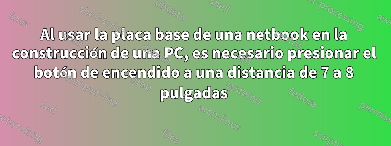 Al usar la placa base de una netbook en la construcción de una PC, es necesario presionar el botón de encendido a una distancia de 7 a 8 pulgadas