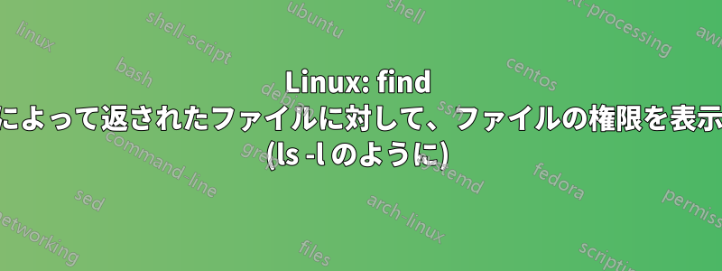 Linux: find コマンドによって返されたファイルに対して、ファイルの権限を表示する方法 (ls -l のように)