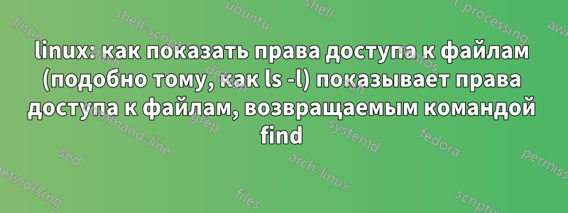 linux: как показать права доступа к файлам (подобно тому, как ls -l) показывает права доступа к файлам, возвращаемым командой find