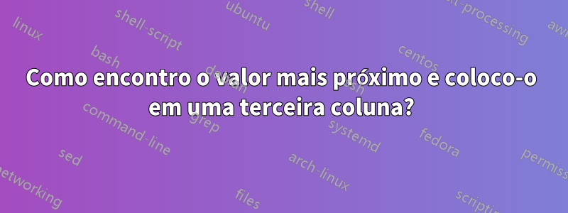 Como encontro o valor mais próximo e coloco-o em uma terceira coluna?