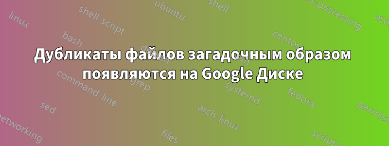 Дубликаты файлов загадочным образом появляются на Google Диске