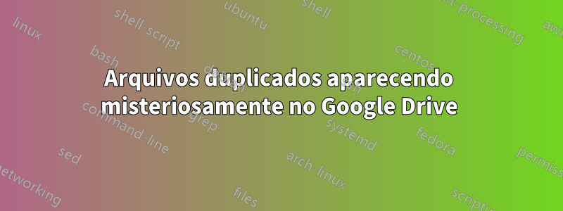 Arquivos duplicados aparecendo misteriosamente no Google Drive