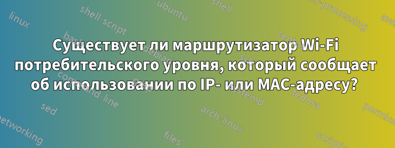 Существует ли маршрутизатор Wi-Fi потребительского уровня, который сообщает об использовании по IP- или MAC-адресу? 