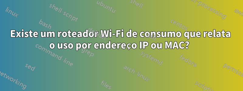 Existe um roteador Wi-Fi de consumo que relata o uso por endereço IP ou MAC? 