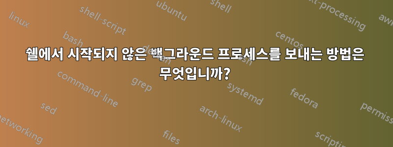 쉘에서 시작되지 않은 백그라운드 프로세스를 보내는 방법은 무엇입니까?