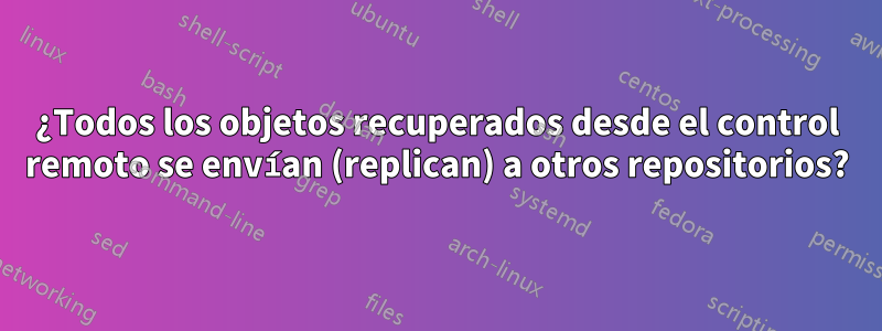 ¿Todos los objetos recuperados desde el control remoto se envían (replican) a otros repositorios?