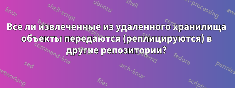 Все ли извлеченные из удаленного хранилища объекты передаются (реплицируются) в другие репозитории?