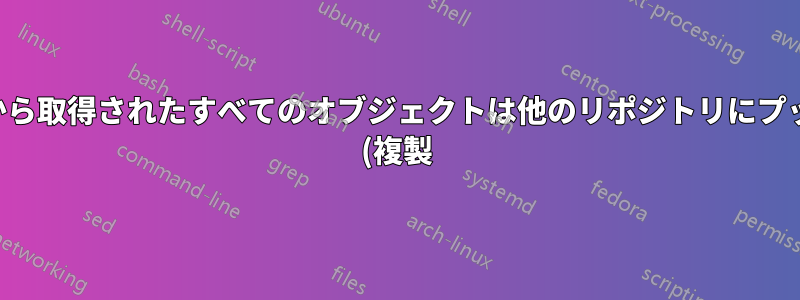 リモートから取得されたすべてのオブジェクトは他のリポジトリにプッシュ転送 (複製) されていますか?