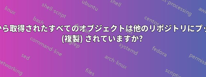 リモートから取得されたすべてのオブジェクトは他のリポジトリにプッシュ転送 (複製) されていますか?