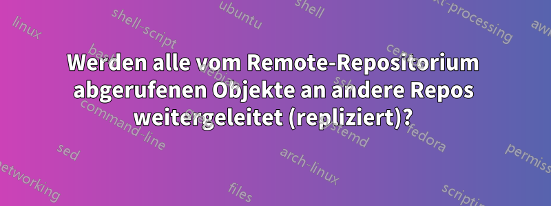 Werden alle vom Remote-Repositorium abgerufenen Objekte an andere Repos weitergeleitet (repliziert)?