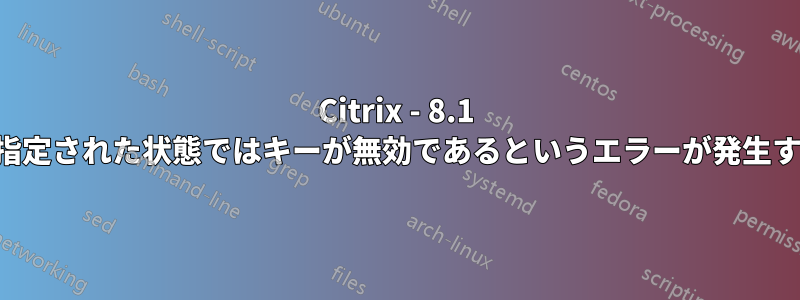 Citrix - 8.1 で指定された状態ではキーが無効であるというエラーが発生する