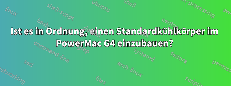 Ist es in Ordnung, einen Standardkühlkörper im PowerMac G4 einzubauen?