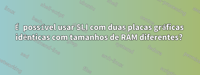 É possível usar SLI com duas placas gráficas idênticas com tamanhos de RAM diferentes?