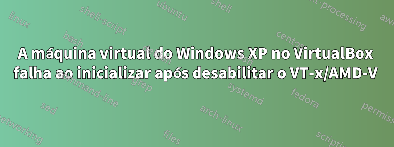 A máquina virtual do Windows XP no VirtualBox falha ao inicializar após desabilitar o VT-x/AMD-V