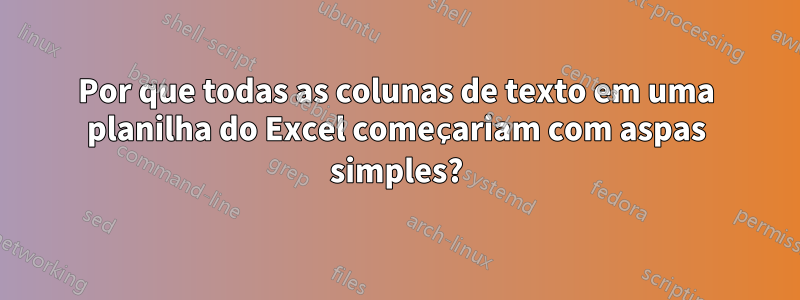 Por que todas as colunas de texto em uma planilha do Excel começariam com aspas simples?