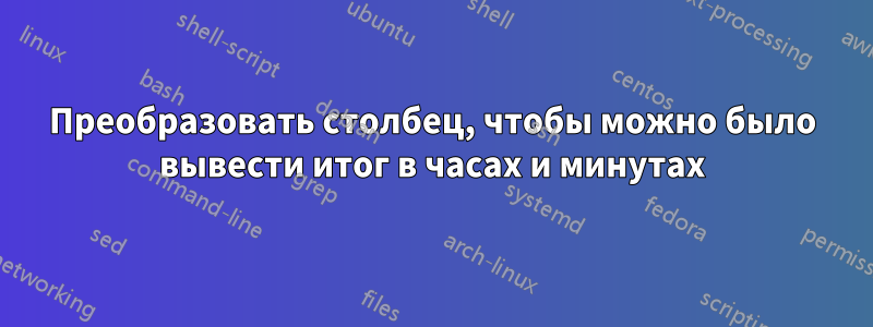 Преобразовать столбец, чтобы можно было вывести итог в часах и минутах