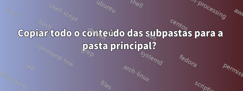 Copiar todo o conteúdo das subpastas para a pasta principal? 