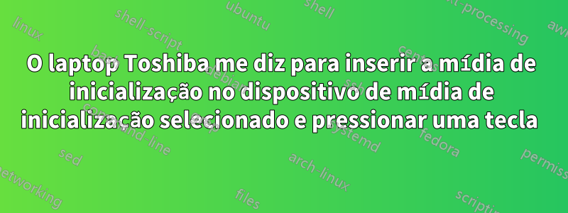 O laptop Toshiba me diz para inserir a mídia de inicialização no dispositivo de mídia de inicialização selecionado e pressionar uma tecla 