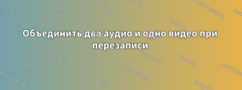 Объединить два аудио и одно видео при перезаписи