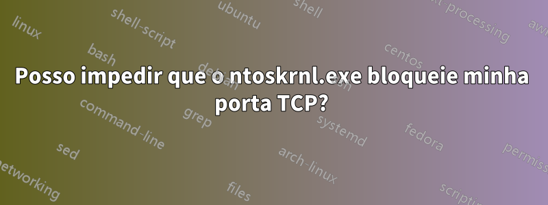 Posso impedir que o ntoskrnl.exe bloqueie minha porta TCP?