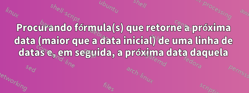 Procurando fórmula(s) que retorne a próxima data (maior que a data inicial) de uma linha de datas e, em seguida, a próxima data daquela