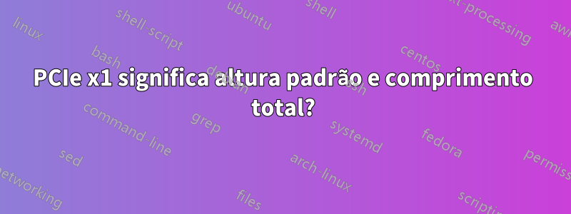 PCIe x1 significa altura padrão e comprimento total?