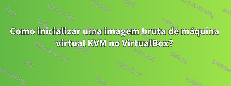 Como inicializar uma imagem bruta de máquina virtual KVM no VirtualBox?