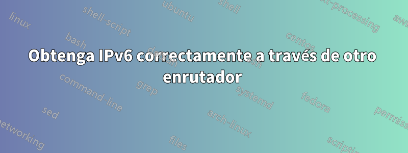 Obtenga IPv6 correctamente a través de otro enrutador