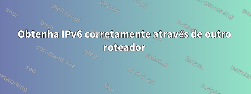 Obtenha IPv6 corretamente através de outro roteador