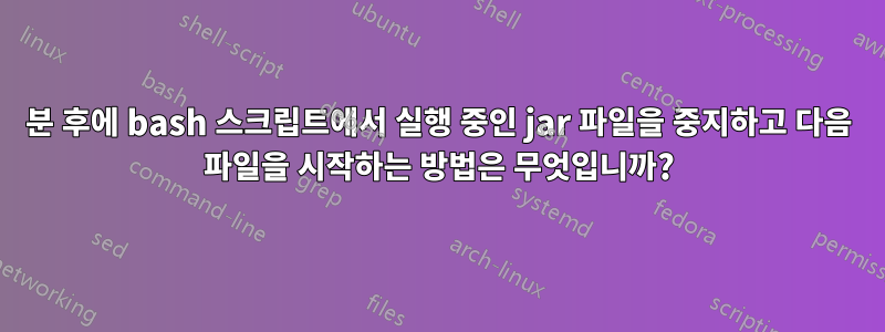 5분 후에 bash 스크립트에서 실행 중인 jar 파일을 중지하고 다음 파일을 시작하는 방법은 무엇입니까?