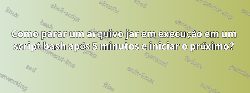 Como parar um arquivo jar em execução em um script bash após 5 minutos e iniciar o próximo?