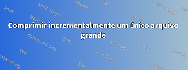 Comprimir incrementalmente um único arquivo grande