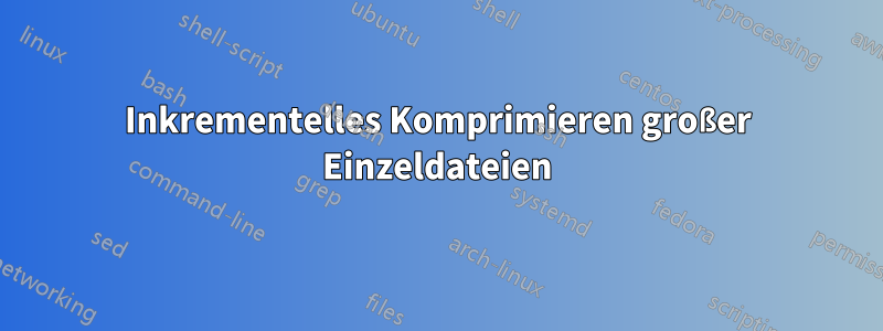 Inkrementelles Komprimieren großer Einzeldateien