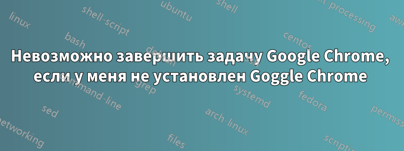 Невозможно завершить задачу Google Chrome, если у меня не установлен Goggle Chrome