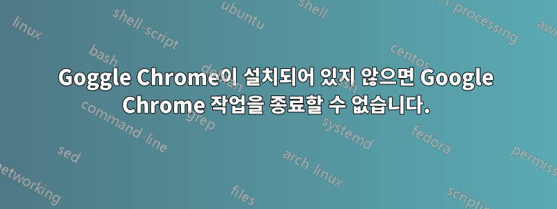 Goggle Chrome이 설치되어 있지 않으면 Google Chrome 작업을 종료할 수 없습니다.