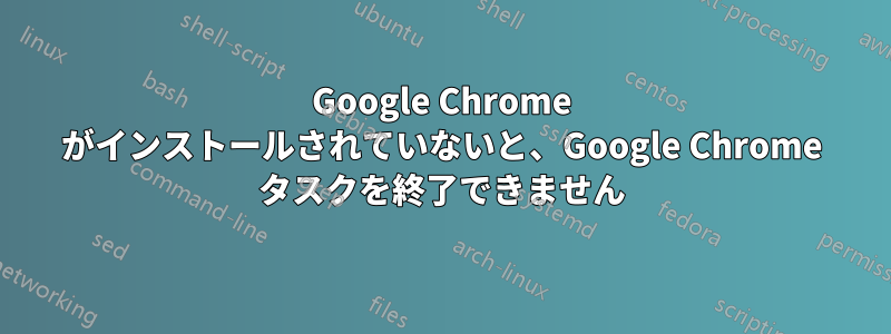 Google Chrome がインストールされていないと、Google Chrome タスクを終了できません