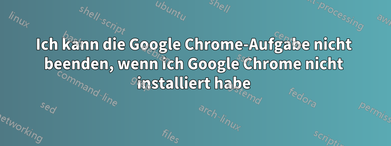 Ich kann die Google Chrome-Aufgabe nicht beenden, wenn ich Google Chrome nicht installiert habe