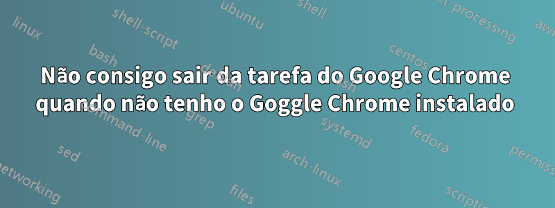 Não consigo sair da tarefa do Google Chrome quando não tenho o Goggle Chrome instalado