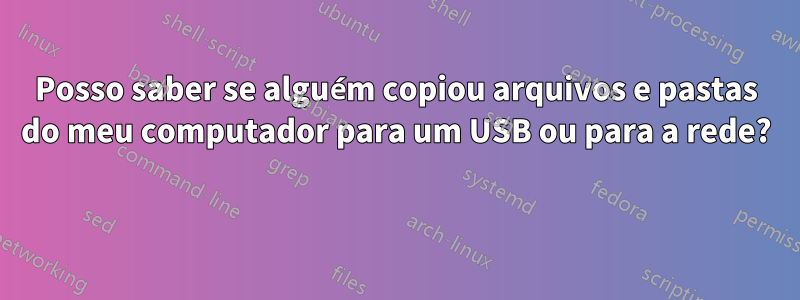 Posso saber se alguém copiou arquivos e pastas do meu computador para um USB ou para a rede? 