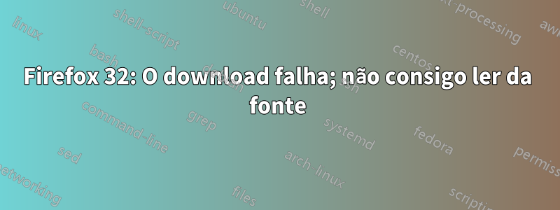 Firefox 32: O download falha; não consigo ler da fonte