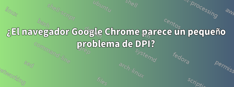 ¿El navegador Google Chrome parece un pequeño problema de DPI?