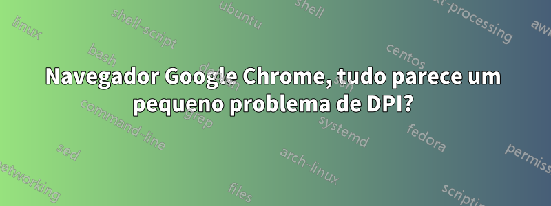 Navegador Google Chrome, tudo parece um pequeno problema de DPI?