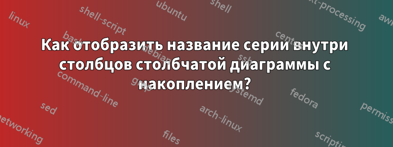 Как отобразить название серии внутри столбцов столбчатой ​​диаграммы с накоплением?