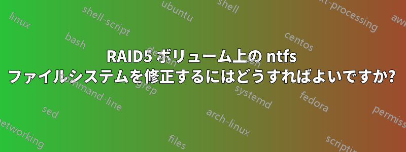 RAID5 ボリューム上の ntfs ファイルシステムを修正するにはどうすればよいですか?