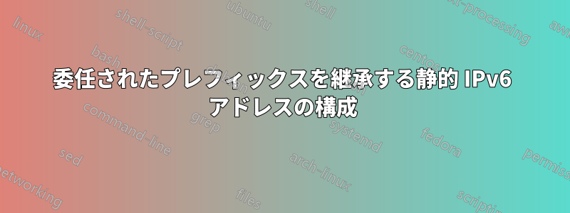 委任されたプレフィックスを継承する静的 IPv6 アドレスの構成