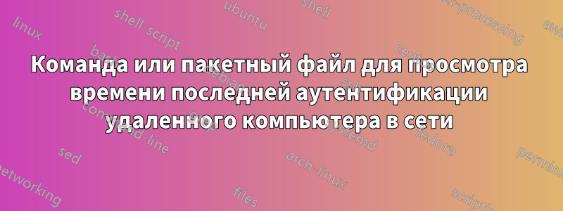 Команда или пакетный файл для просмотра времени последней аутентификации удаленного компьютера в сети