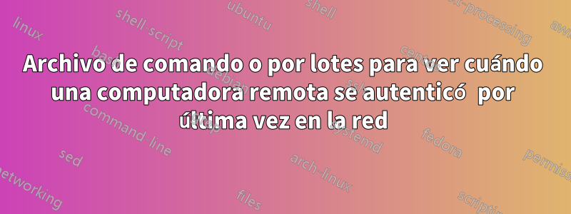 Archivo de comando o por lotes para ver cuándo una computadora remota se autenticó por última vez en la red